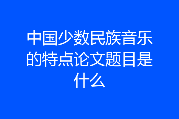 中国少数民族音乐的特点论文题目是什么