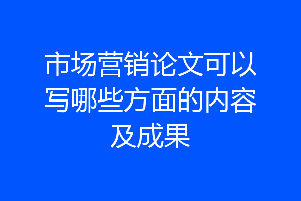 市场营销论文可以写哪些方面的内容及成果