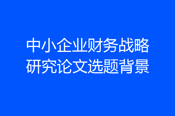 中小企业财务战略研究论文选题背景