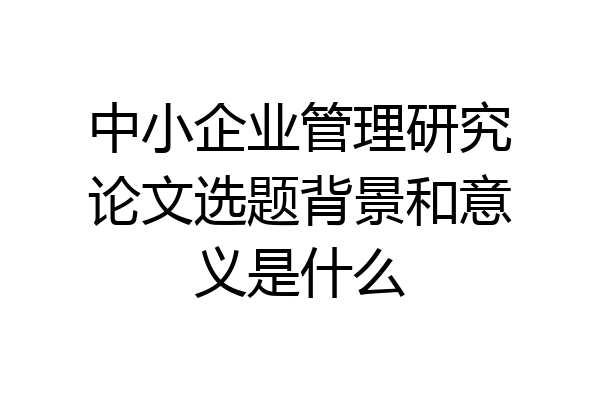 中小企业管理研究论文选题背景和意义是什么