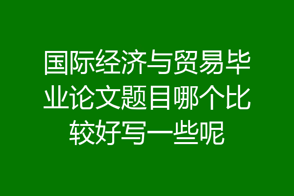 国际经济与贸易毕业论文题目哪个比较好写一些呢