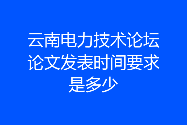云南电力技术论坛论文发表时间要求是多少