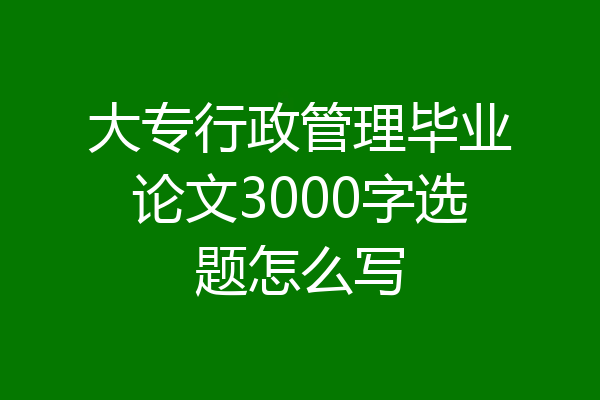 大专行政管理毕业论文3000字选题怎么写
