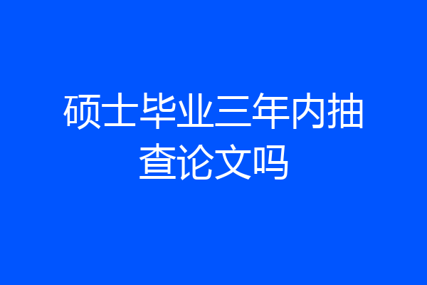 硕士毕业三年内抽查论文吗