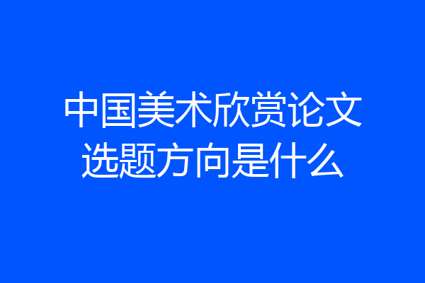 中国美术欣赏论文选题方向是什么