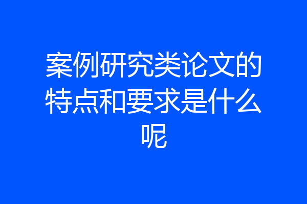 案例研究类论文的特点和要求是什么呢