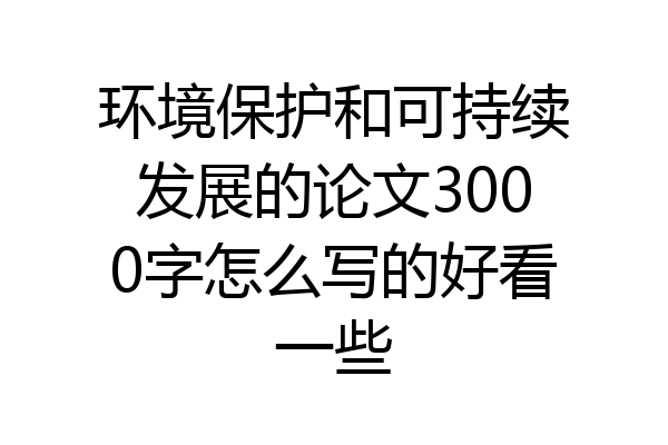 环境保护和可持续发展的论文3000字怎么写的好看一些