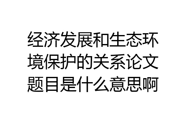 经济发展和生态环境保护的关系论文题目是什么意思啊