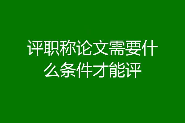 评职称论文需要什么条件才能评