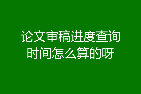 论文审稿进度查询时间怎么算的呀