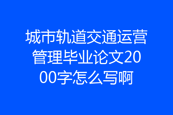 城市轨道交通运营管理毕业论文2000字怎么写啊