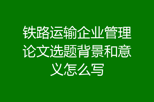 铁路运输企业管理论文选题背景和意义怎么写