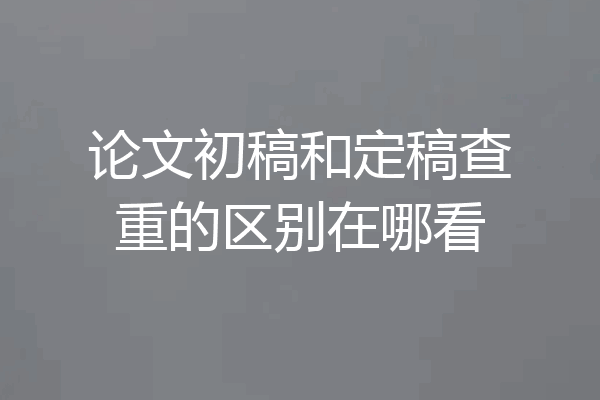 论文初稿和定稿查重的区别在哪看
