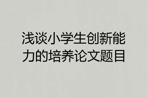浅谈小学生创新能力的培养论文题目