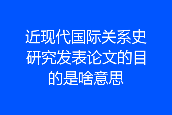 近现代国际关系史研究发表论文的目的是啥意思