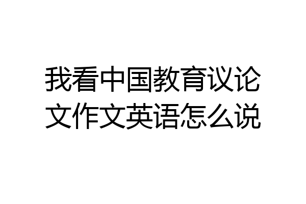 我看中国教育议论文作文英语怎么说