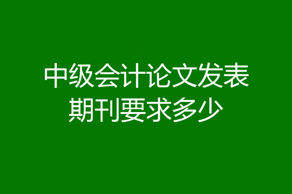 中级会计论文发表期刊要求多少