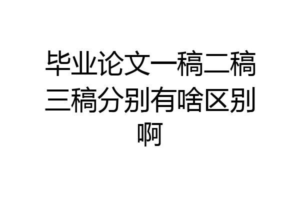 毕业论文一稿二稿三稿分别有啥区别啊
