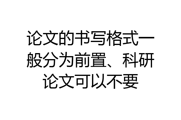 论文的书写格式一般分为前置、科研论文可以不要