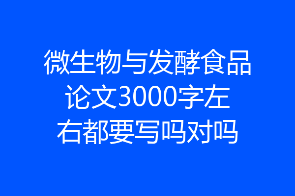 微生物与发酵食品论文3000字左右都要写吗对吗