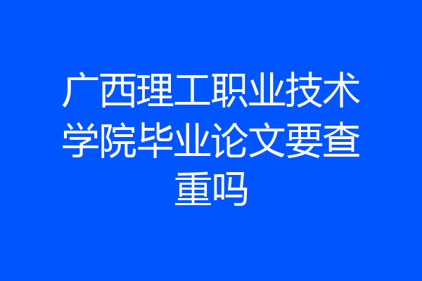 广西理工职业技术学院毕业论文要查重吗