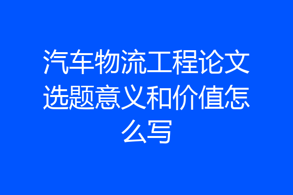 汽车物流工程论文选题意义和价值怎么写