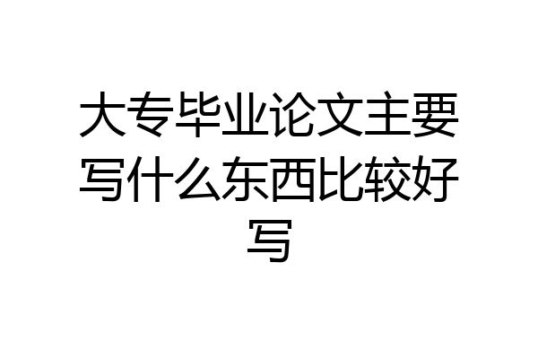 大专毕业论文主要写什么东西比较好写