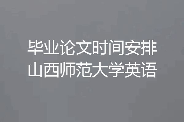 毕业论文时间安排山西师范大学英语