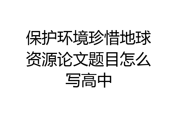 保护环境珍惜地球资源论文题目怎么写高中
