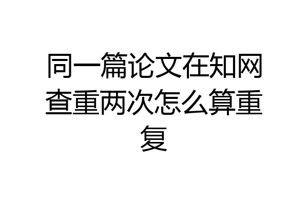 同一篇论文在知网查重两次怎么算重复