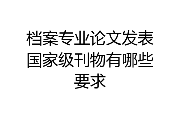 档案专业论文发表国家级刊物有哪些要求