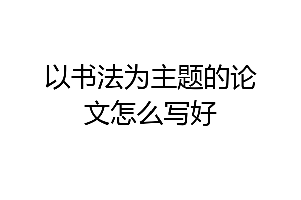 以书法为主题的论文怎么写好