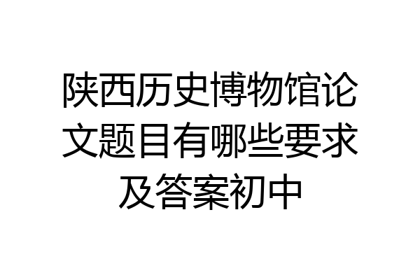 陕西历史博物馆论文题目有哪些要求及答案初中
