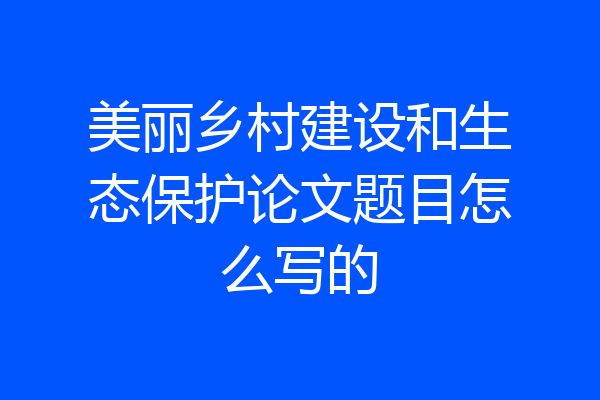 美丽乡村建设和生态保护论文题目怎么写的
