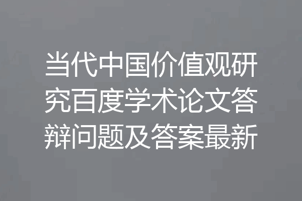 当代中国价值观研究百度学术论文答辩问题及答案最新
