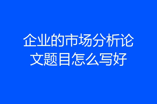 企业的市场分析论文题目怎么写好