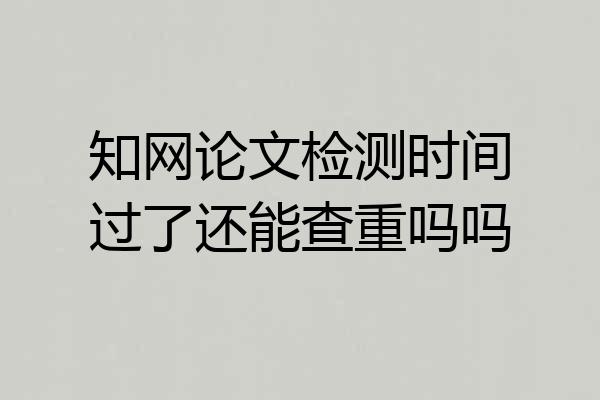 知网论文检测时间过了还能查重吗吗