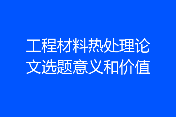 工程材料热处理论文选题意义和价值