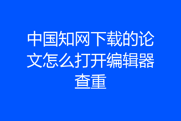 中国知网下载的论文怎么打开编辑器查重