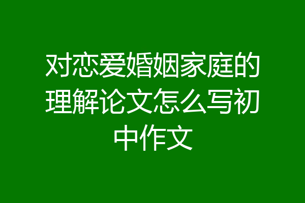 对恋爱婚姻家庭的理解论文怎么写初中作文