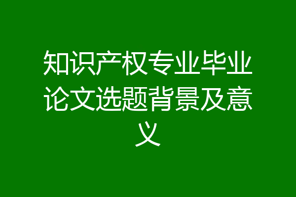 知识产权专业毕业论文选题背景及意义