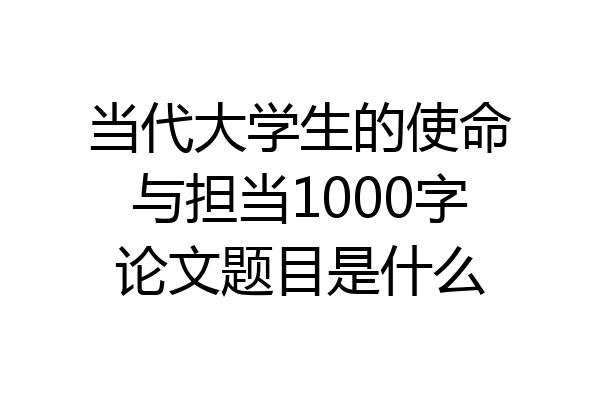 当代大学生的使命与担当1000字论文题目是什么