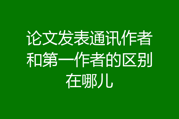 论文发表通讯作者和第一作者的区别在哪儿