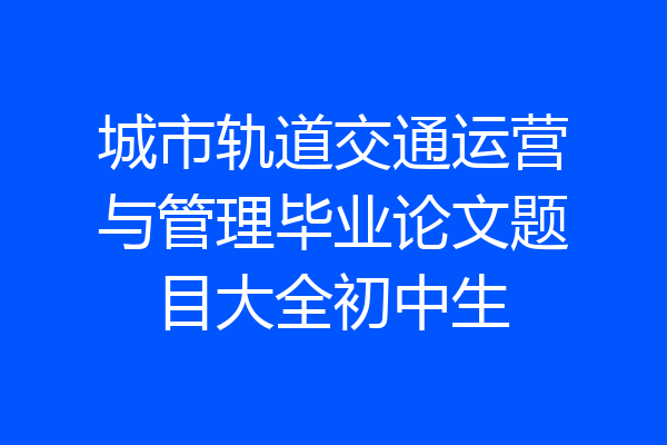 城市轨道交通运营与管理毕业论文题目大全初中生