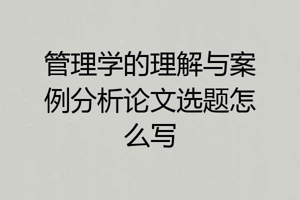 管理学的理解与案例分析论文选题怎么写
