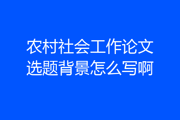 农村社会工作论文选题背景怎么写啊