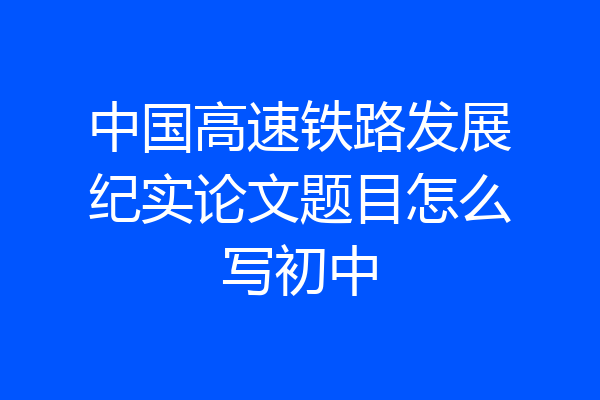 中国高速铁路发展纪实论文题目怎么写初中