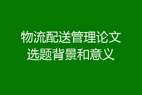 物流配送管理论文选题背景和意义
