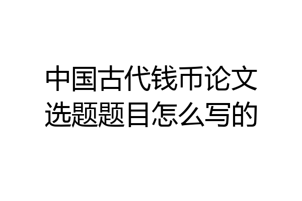 中国古代钱币论文选题题目怎么写的