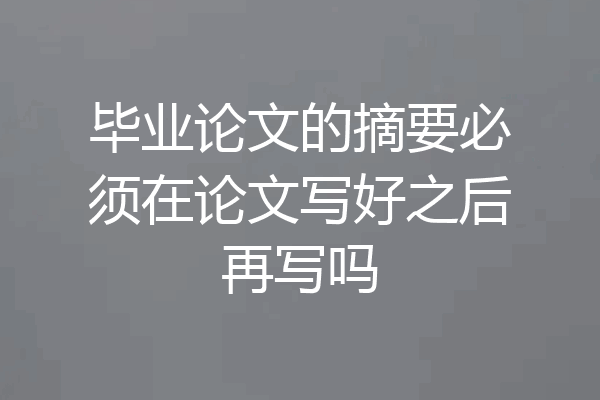 毕业论文的摘要必须在论文写好之后再写吗